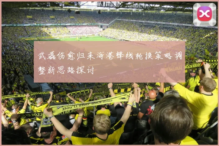 武磊伤愈归来海港锋线轮换策略调整新思路探讨