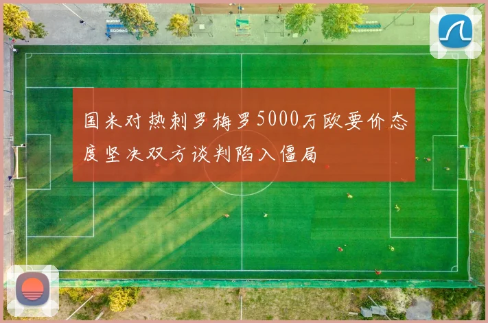 国米对热刺罗梅罗5000万欧要价态度坚决双方谈判陷入僵局
