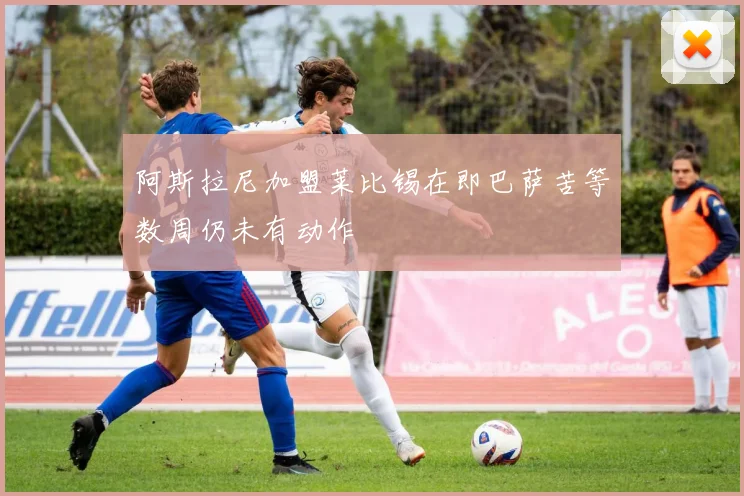阿斯拉尼加盟莱比锡在即巴萨苦等数周仍未有动作