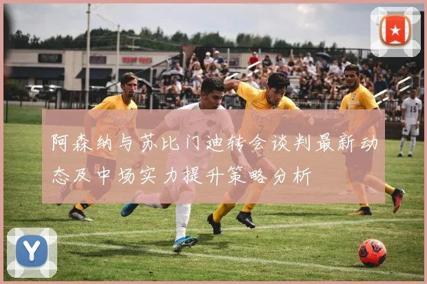 阿森纳与苏比门迪转会谈判最新动态及中场实力提升策略分析
