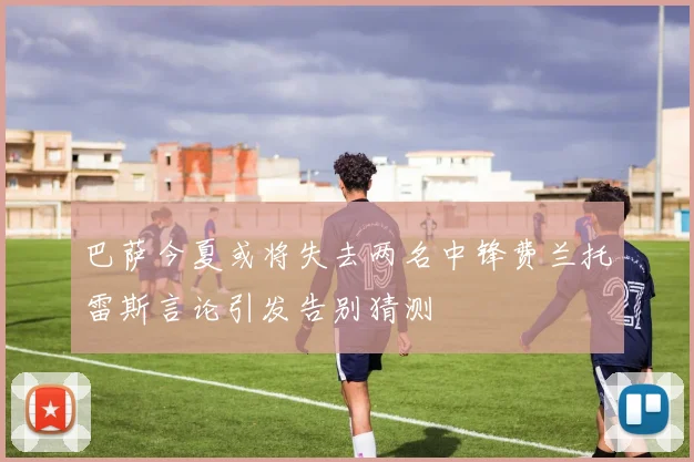 巴萨今夏或将失去两名中锋费兰托雷斯言论引发告别猜测