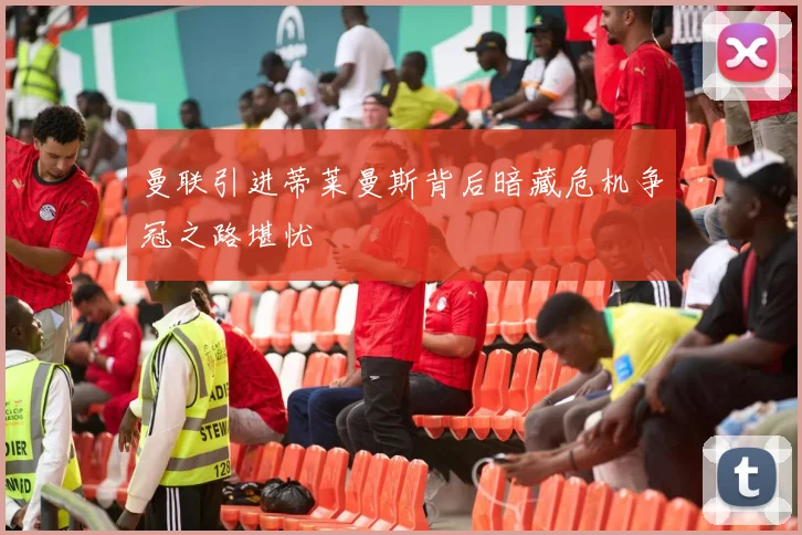 曼联引进蒂莱曼斯背后暗藏危机争冠之路堪忧