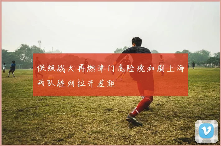 保级战火再燃津门虎险境加剧上海两队胜利拉开差距